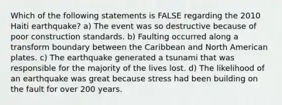 Which of the following statements is FALSE regarding the 2010 Haiti earthquake? a) The event was so destructive because of poor construction standards. b) Faulting occurred along a transform boundary between the Caribbean and North American plates. c) The earthquake generated a tsunami that was responsible for the majority of the lives lost. d) The likelihood of an earthquake was great because stress had been building on the fault for over 200 years.