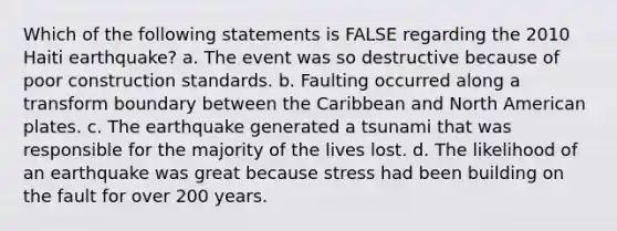 Which of the following statements is FALSE regarding the 2010 Haiti earthquake? a. The event was so destructive because of poor construction standards. b. Faulting occurred along a transform boundary between the Caribbean and North American plates. c. The earthquake generated a tsunami that was responsible for the majority of the lives lost. d. The likelihood of an earthquake was great because stress had been building on the fault for over 200 years.