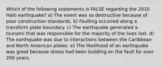 Which of the following statements is FALSE regarding the 2010 Haiti earthquake? a) The event was so destructive because of poor construction standards. b) Faulting occurred along a transform plate boundary. c) The earthquake generated a tsunami that was responsible for the majority of the lives lost. d) The earthquake was due to interactions between the Caribbean and North American plates. e) The likelihood of an earthquake was great because stress had been building on the fault for over 200 years.