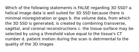 Which of the following statements is FALSE regarding 3D SSD? a. helical image data is well suited for 3D SSD because there is minimal misregistration or gaps b. the volume data, from which the 3D SSD is generated, is created by combining transverse, sagittal, and coronal reconstructions c. the tissue surface may be selected by using a threshold value equal to the tissue's CT number d. patient motion during the scan is detrimental to the quality of the 3D images