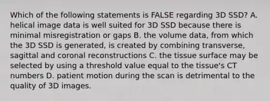 Which of the following statements is FALSE regarding 3D SSD? A. helical image data is well suited for 3D SSD because there is minimal misregistration or gaps B. the volume data, from which the 3D SSD is generated, is created by combining transverse, sagittal and coronal reconstructions C. the tissue surface may be selected by using a threshold value equal to the tissue's CT numbers D. patient motion during the scan is detrimental to the quality of 3D images.