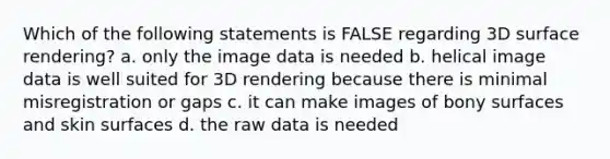 Which of the following statements is FALSE regarding 3D surface rendering? a. only the image data is needed b. helical image data is well suited for 3D rendering because there is minimal misregistration or gaps c. it can make images of bony surfaces and skin surfaces d. the raw data is needed