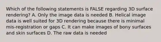 Which of the following statements is FALSE regarding 3D surface rendering? A. Only the image data is needed B. Helical image data is well suited for 3D rendering because there is minimal mis-registration or gaps C. It can make images of bony surfaces and skin surfaces D. The raw data is needed