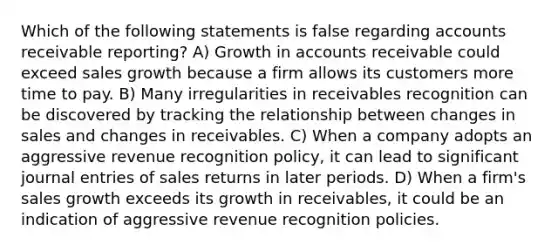 Which of the following statements is false regarding accounts receivable reporting? A) Growth in accounts receivable could exceed sales growth because a firm allows its customers more time to pay. B) Many irregularities in receivables recognition can be discovered by tracking the relationship between changes in sales and changes in receivables. C) When a company adopts an aggressive revenue recognition policy, it can lead to significant journal entries of sales returns in later periods. D) When a firm's sales growth exceeds its growth in receivables, it could be an indication of aggressive revenue recognition policies.