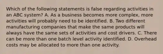 Which of the following statements is false regarding activities in an ABC system? A. As a business becomes more complex, more activities will probably need to be identified. B. Two different manufacturing companies that make the same products will always have the same sets of activities and cost drivers. C. There can be more than one batch level activity identified. D. Overhead costs may be allocated to more than one activity.