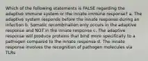 Which of the following statements is FALSE regarding the adaptive immune system or the innate immune response? a. The adaptive system responds before the innate response during an infection b. Somatic recombination only occurs in the adaptive response and NOT in the innate response c. The adaptive response will produce proteins that bind more specifically to a pathogen compared to the innate response d. The innate response involves the recognition of pathogen molecules via TLRs