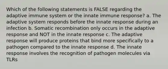 Which of the following statements is FALSE regarding the adaptive immune system or the innate immune response? a. The adaptive system responds before the innate response during an infection b. Somatic recombination only occurs in the adaptive response and NOT in the innate response c. The adaptive response will produce proteins that bind more specifically to a pathogen compared to the innate response d. The innate response involves the recognition of pathogen molecules via TLRs