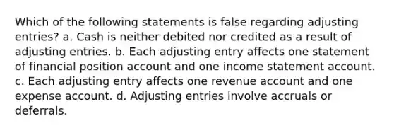 Which of the following statements is false regarding adjusting entries? a. Cash is neither debited nor credited as a result of adjusting entries. b. Each adjusting entry affects one statement of financial position account and one income statement account. c. Each adjusting entry affects one revenue account and one expense account. d. Adjusting entries involve accruals or deferrals.