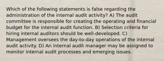 Which of the following statements is false regarding the administration of the internal audit activity? A) The audit committee is responsible for creating the operating and financial budget for the internal audit function. B) Selection criteria for hiring internal auditors should be well-developed. C) Management oversees the day-to-day operations of the internal audit activity. D) An internal audit manager may be assigned to monitor internal audit processes and emerging issues.