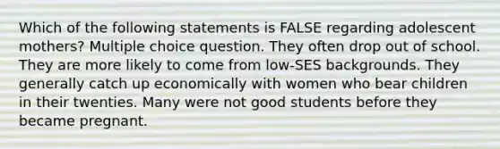 Which of the following statements is FALSE regarding adolescent mothers? Multiple choice question. They often drop out of school. They are more likely to come from low-SES backgrounds. They generally catch up economically with women who bear children in their twenties. Many were not good students before they became pregnant.