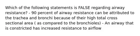 Which of the following statements is FALSE regarding airway resistance? - 90 percent of airway resistance can be attributed to the trachea and bronchi because of their high total cross sectional area ( as compared to the bronchioles) - An airway that is constricted has increased resistance to airflow