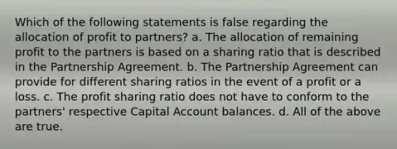 Which of the following statements is false regarding the allocation of profit to partners? a. The allocation of remaining profit to the partners is based on a sharing ratio that is described in the Partnership Agreement. b. The Partnership Agreement can provide for different sharing ratios in the event of a profit or a loss. c. The profit sharing ratio does not have to conform to the partners' respective Capital Account balances. d. All of the above are true.