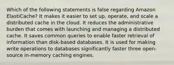 Which of the following statements is false regarding Amazon ElastiCache? It makes it easier to set up, operate, and scale a distributed cache in the cloud. It reduces the administrative burden that comes with launching and managing a distributed cache. It saves common queries to enable faster retrieval of information than disk-based databases. It is used for making write operations to databases significantly faster three open-source in-memory caching engines.