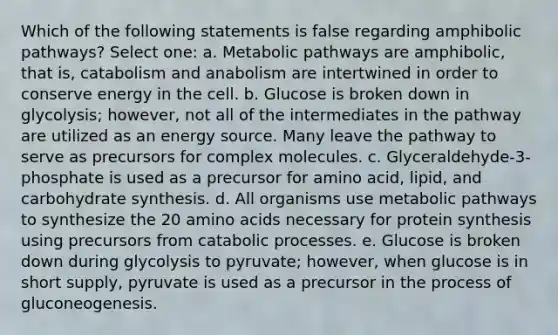 Which of the following statements is false regarding amphibolic pathways? Select one: a. Metabolic pathways are amphibolic, that is, catabolism and anabolism are intertwined in order to conserve energy in the cell. b. Glucose is broken down in glycolysis; however, not all of the intermediates in the pathway are utilized as an energy source. Many leave the pathway to serve as precursors for complex molecules. c. Glyceraldehyde-3-phosphate is used as a precursor for amino acid, lipid, and carbohydrate synthesis. d. All organisms use metabolic pathways to synthesize the 20 amino acids necessary for protein synthesis using precursors from catabolic processes. e. Glucose is broken down during glycolysis to pyruvate; however, when glucose is in short supply, pyruvate is used as a precursor in the process of gluconeogenesis.