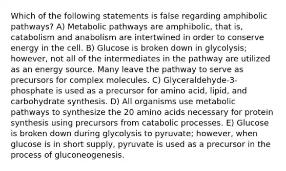 Which of the following statements is false regarding amphibolic pathways? A) Metabolic pathways are amphibolic, that is, catabolism and anabolism are intertwined in order to conserve energy in the cell. B) Glucose is broken down in glycolysis; however, not all of the intermediates in the pathway are utilized as an energy source. Many leave the pathway to serve as precursors for complex molecules. C) Glyceraldehyde-3-phosphate is used as a precursor for amino acid, lipid, and carbohydrate synthesis. D) All organisms use metabolic pathways to synthesize the 20 amino acids necessary for protein synthesis using precursors from catabolic processes. E) Glucose is broken down during glycolysis to pyruvate; however, when glucose is in short supply, pyruvate is used as a precursor in the process of gluconeogenesis.