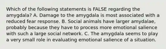 Which of the following statements is FALSE regarding the amygdala? A. Damage to the amygdala is most associated with a reduced fear response. B. Social animals have larger amydalae, probably because they have to process more emotional salience with such a large social network. C. The amygdala seems to play a very small role in evaluating emotional salience of a situation.