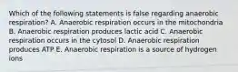 Which of the following statements is false regarding anaerobic respiration? A. Anaerobic respiration occurs in the mitochondria B. Anaerobic respiration produces lactic acid C. Anaerobic respiration occurs in the cytosol D. Anaerobic respiration produces ATP E. Anaerobic respiration is a source of hydrogen ions