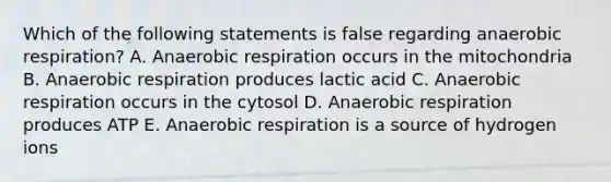 Which of the following statements is false regarding anaerobic respiration? A. Anaerobic respiration occurs in the mitochondria B. Anaerobic respiration produces lactic acid C. Anaerobic respiration occurs in the cytosol D. Anaerobic respiration produces ATP E. Anaerobic respiration is a source of hydrogen ions