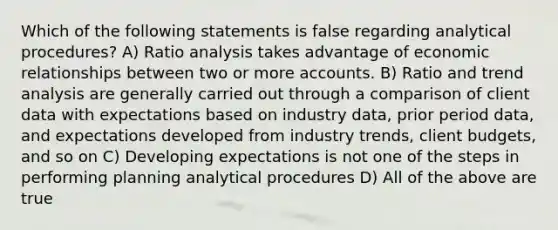 Which of the following statements is false regarding analytical procedures? A) Ratio analysis takes advantage of economic relationships between two or more accounts. B) Ratio and trend analysis are generally carried out through a comparison of client data with expectations based on industry data, prior period data, and expectations developed from industry trends, client budgets, and so on C) Developing expectations is not one of the steps in performing planning analytical procedures D) All of the above are true