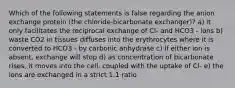 Which of the following statements is false regarding the anion exchange protein (the chloride-bicarbonate exchanger)? a) it only facilitates the reciprocal exchange of Cl- and HCO3 - ions b) waste CO2 in tissues diffuses into the erythrocytes where it is converted to HCO3 - by carbonic anhydrase c) if either ion is absent, exchange will stop d) as concentration of bicarbonate rises, it moves into the cell, coupled with the uptake of Cl- e) the ions are exchanged in a strict 1:1 ratio