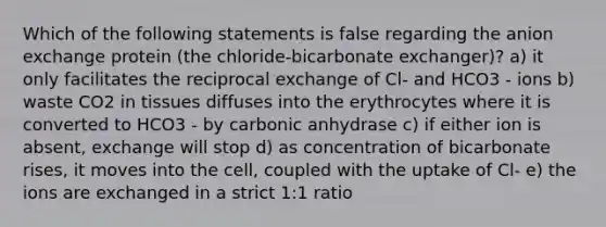 Which of the following statements is false regarding the anion exchange protein (the chloride-bicarbonate exchanger)? a) it only facilitates the reciprocal exchange of Cl- and HCO3 - ions b) waste CO2 in tissues diffuses into the erythrocytes where it is converted to HCO3 - by carbonic anhydrase c) if either ion is absent, exchange will stop d) as concentration of bicarbonate rises, it moves into the cell, coupled with the uptake of Cl- e) the ions are exchanged in a strict 1:1 ratio