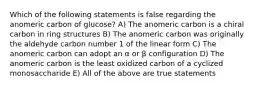 Which of the following statements is false regarding the anomeric carbon of glucose? A) The anomeric carbon is a chiral carbon in ring structures B) The anomeric carbon was originally the aldehyde carbon number 1 of the linear form C) The anomeric carbon can adopt an α or β configuration D) The anomeric carbon is the least oxidized carbon of a cyclized monosaccharide E) All of the above are true statements