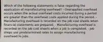 Which of the following statements is false regarding the application of manufacturing overhead? - Overapplied overhead occurs when the actual overhead costs incurred during a period are greater than the overhead costs applied during the period. - Manufacturing overhead is recorded on the job cost sheets when financial statements are prepared. - Manufacturing overhead is recorded on the job cost sheets when a job is completed. - Job shops use predetermined rates to assign manufacturing overhead to jobs.