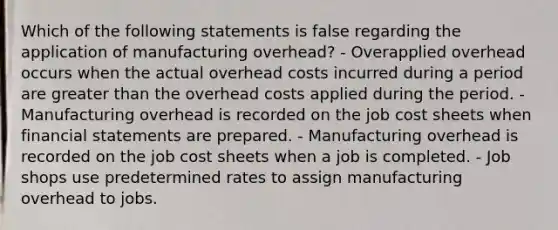 Which of the following statements is false regarding the application of manufacturing overhead? - Overapplied overhead occurs when the actual overhead costs incurred during a period are greater than the overhead costs applied during the period. - Manufacturing overhead is recorded on the job cost sheets when financial statements are prepared. - Manufacturing overhead is recorded on the job cost sheets when a job is completed. - Job shops use predetermined rates to assign manufacturing overhead to jobs.