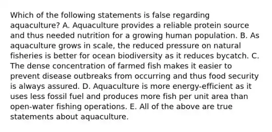 Which of the following statements is false regarding aquaculture? A. Aquaculture provides a reliable protein source and thus needed nutrition for a growing human population. B. As aquaculture grows in scale, the reduced pressure on natural fisheries is better for ocean biodiversity as it reduces bycatch. C. The dense concentration of farmed fish makes it easier to prevent disease outbreaks from occurring and thus food security is always assured. D. Aquaculture is more energy-efficient as it uses less fossil fuel and produces more fish per unit area than open-water fishing operations. E. All of the above are true statements about aquaculture.