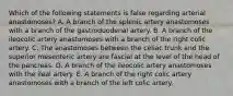 Which of the following statements is false regarding arterial anastomoses? A. A branch of the splenic artery anastomoses with a branch of the gastroduodenal artery. B. A branch of the ileocolic artery anastomoses with a branch of the right colic artery. C. The anastomoses between the celiac trunk and the superior mesenteric artery are fascial at the level of the head of the pancreas. D. A branch of the ileocolic artery anastomoses with the ileal artery. E. A branch of the right colic artery anastomoses with a branch of the left colic artery.