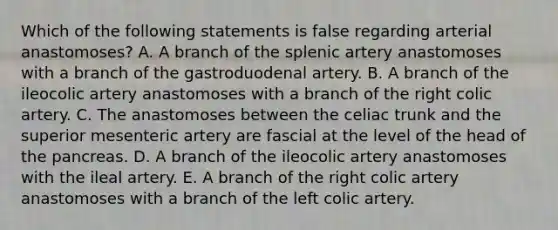 Which of the following statements is false regarding arterial anastomoses? A. A branch of the splenic artery anastomoses with a branch of the gastroduodenal artery. B. A branch of the ileocolic artery anastomoses with a branch of the right colic artery. C. The anastomoses between the celiac trunk and the superior mesenteric artery are fascial at the level of the head of the pancreas. D. A branch of the ileocolic artery anastomoses with the ileal artery. E. A branch of the right colic artery anastomoses with a branch of the left colic artery.