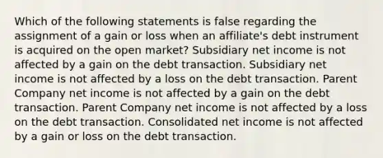 Which of the following statements is false regarding the assignment of a gain or loss when an affiliate's debt instrument is acquired on the open market? Subsidiary net income is not affected by a gain on the debt transaction. Subsidiary net income is not affected by a loss on the debt transaction. Parent Company net income is not affected by a gain on the debt transaction. Parent Company net income is not affected by a loss on the debt transaction. Consolidated net income is not affected by a gain or loss on the debt transaction.