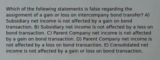 Which of the following statements is false regarding the assignment of a gain or loss on intercompany bond transfer? A) Subsidiary net income is not affected by a gain on bond transaction. B) Subsidiary net income is not affected by a loss on bond transaction. C) Parent Company net income is not affected by a gain on bond transaction. D) Parent Company net income is not affected by a loss on bond transaction. E) Consolidated net income is not affected by a gain or loss on bond transaction.