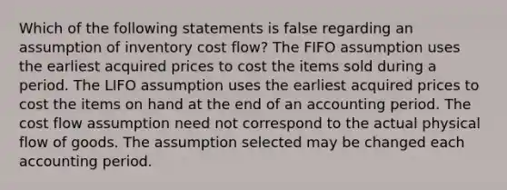 Which of the following statements is false regarding an assumption of inventory cost flow? The FIFO assumption uses the earliest acquired prices to cost the items sold during a period. The LIFO assumption uses the earliest acquired prices to cost the items on hand at the end of an accounting period. The cost flow assumption need not correspond to the actual physical flow of goods. The assumption selected may be changed each accounting period.