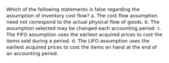 Which of the following statements is false regarding the assumption of inventory cost flow? a. The cost flow assumption need not correspond to the actual physical flow of goods. b. The assumption selected may be changed each accounting period. c. The FIFO assumption uses the earliest acquired prices to cost the items sold during a period. d. The LIFO assumption uses the earliest acquired prices to cost the items on hand at the end of an accounting period.