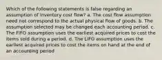 Which of the following statements is false regarding an assumption of inventory cost flow? a. The cost flow assumption need not correspond to the actual physical flow of goods. b. The assumption selected may be changed each accounting period. c. The FIFO assumption uses the earliest acquired prices to cost the items sold during a period. d. The LIFO assumption uses the earliest acquired prices to cost the items on hand at the end of an accounting period