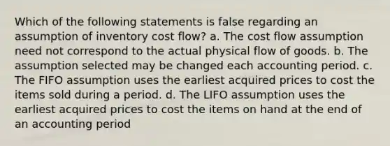 Which of the following statements is false regarding an assumption of inventory cost flow? a. The cost flow assumption need not correspond to the actual physical flow of goods. b. The assumption selected may be changed each accounting period. c. The FIFO assumption uses the earliest acquired prices to cost the items sold during a period. d. The LIFO assumption uses the earliest acquired prices to cost the items on hand at the end of an accounting period