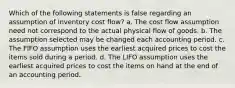 Which of the following statements is false regarding an assumption of inventory cost flow? a. The cost flow assumption need not correspond to the actual physical flow of goods. b. The assumption selected may be changed each accounting period. c. The FIFO assumption uses the earliest acquired prices to cost the items sold during a period. d. The LIFO assumption uses the earliest acquired prices to cost the items on hand at the end of an accounting period.