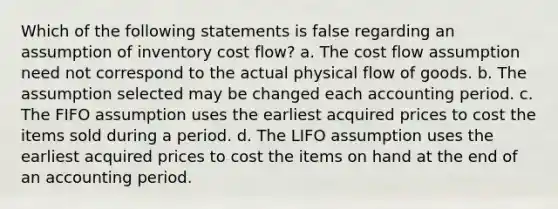 Which of the following statements is false regarding an assumption of inventory cost flow? a. The cost flow assumption need not correspond to the actual physical flow of goods. b. The assumption selected may be changed each accounting period. c. The FIFO assumption uses the earliest acquired prices to cost the items sold during a period. d. The LIFO assumption uses the earliest acquired prices to cost the items on hand at the end of an accounting period.