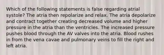 Which of the following statements is false regarding atrial systole? The atria then repolarize and relax. The atria depolarize and contract together creating decreased volume and higher pressure in the atria than the ventricles. The increased pressure pushes blood through the AV valves into the atria. Blood rushes in from the vena cavae and pulmonary veins to fill the right and left atria.