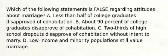 Which of the following statements is FALSE regarding attitudes about marriage? A. Less than half of college graduates disapproved of cohabitation. B. About 90 percent of college graduates disapprove of cohabitation. C. Two-thirds of high school dropouts disapprove of cohabitation without intent to marry. D. Low-income and minority populations still value marriage.