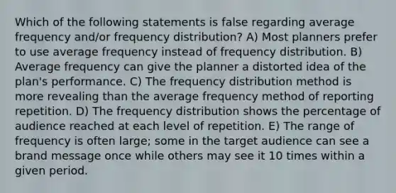 Which of the following statements is false regarding average frequency and/or frequency distribution? A) Most planners prefer to use average frequency instead of frequency distribution. B) Average frequency can give the planner a distorted idea of the plan's performance. C) The frequency distribution method is more revealing than the average frequency method of reporting repetition. D) The frequency distribution shows the percentage of audience reached at each level of repetition. E) The range of frequency is often large; some in the target audience can see a brand message once while others may see it 10 times within a given period.