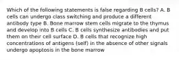 Which of the following statements is false regarding B cells? A. B cells can undergo class switching and produce a different antibody type B. Bone marrow stem cells migrate to the thymus and develop into B cells C. B cells synthesize antibodies and put them on their cell surface D. B cells that recognize high concentrations of antigens (self) in the absence of other signals undergo apoptosis in the bone marrow