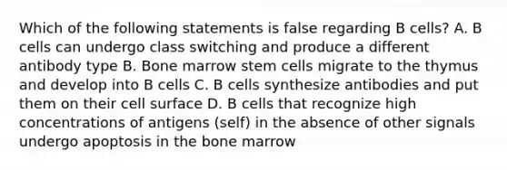 Which of the following statements is false regarding B cells? A. B cells can undergo class switching and produce a different antibody type B. Bone marrow stem cells migrate to the thymus and develop into B cells C. B cells synthesize antibodies and put them on their cell surface D. B cells that recognize high concentrations of antigens (self) in the absence of other signals undergo apoptosis in the bone marrow