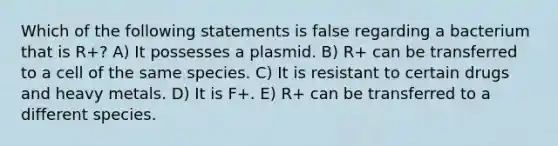 Which of the following statements is false regarding a bacterium that is R+? A) It possesses a plasmid. B) R+ can be transferred to a cell of the same species. C) It is resistant to certain drugs and heavy metals. D) It is F+. E) R+ can be transferred to a different species.