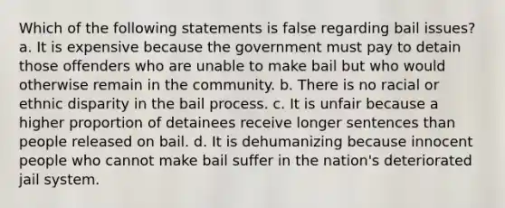 Which of the following statements is false regarding bail issues? a. It is expensive because the government must pay to detain those offenders who are unable to make bail but who would otherwise remain in the community. b. There is no racial or ethnic disparity in the bail process. c. It is unfair because a higher proportion of detainees receive longer sentences than people released on bail. d. It is dehumanizing because innocent people who cannot make bail suffer in the nation's deteriorated jail system.