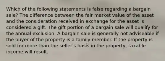 Which of the following statements is false regarding a bargain sale? The difference between the fair market value of the asset and the consideration received in exchange for the asset is considered a gift. The gift portion of a bargain sale will qualify for the annual exclusion. A bargain sale is generally not adviseable if the buyer of the property is a family member. If the property is sold for more than the seller's basis in the property, taxable income will result.