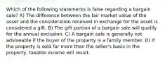 Which of the following statements is false regarding a bargain sale? A) The difference between the fair market value of the asset and the consideration received in exchange for the asset is considered a gift. B) The gift portion of a bargain sale will qualify for the annual exclusion. C) A bargain sale is generally not adviseable if the buyer of the property is a family member. D) If the property is sold for more than the seller's basis in the property, taxable income will result.