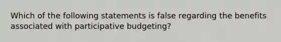 Which of the following statements is false regarding the benefits associated with participative budgeting?