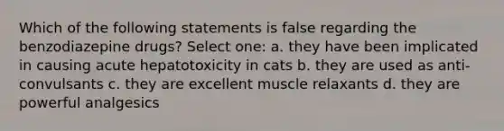 Which of the following statements is false regarding the benzodiazepine drugs? Select one: a. they have been implicated in causing acute hepatotoxicity in cats b. they are used as anti-convulsants c. they are excellent muscle relaxants d. they are powerful analgesics